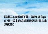 游戲王psp游戲下載（請問 現(xiàn)在psp 哪個版本的游戲王最好玩?要完全漢化的）