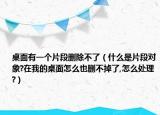桌面有一個(gè)片段刪除不了（什么是片段對(duì)象?在我的桌面怎么也刪不掉了,怎么處理?）