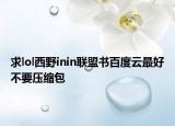 求lol西野inin聯(lián)盟書百度云最好不要壓縮包