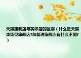 天貓旗艦店與實體店的區(qū)別（什么是天貓賣場型旗艦店?和普通旗艦店有什么不同?）