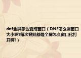 dnf全屏怎么變成窗口（DNF怎么調(diào)窗口大小啊?每次登陸都是全屏怎么窗口化打開啊?）