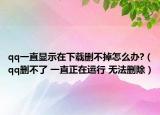 qq一直顯示在下載刪不掉怎么辦?（qq刪不了 一直正在運行 無法刪除）