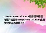 computerzservice.exe應(yīng)用程序錯誤（電腦開機顯示computerZ CN.exe-應(yīng)用程序錯誤.怎么修好?）
