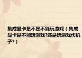 集成顯卡是不是不能玩游戲（集成顯卡是不能玩游戲?還是玩游戲傷機(jī)子?）