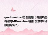 qmdownload怎么刪除（電腦D盤有這QMDownload是什么意思?可以刪除嗎?）