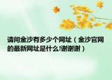 請(qǐng)問(wèn)金沙有多少個(gè)網(wǎng)址（金沙官網(wǎng)的最新網(wǎng)址是什么!謝謝謝）