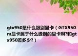 gtx950是什么級別顯卡（GTX950m顯卡屬于什么級別的顯卡啊?和gtx950差多少?）
