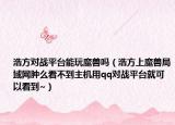 浩方對(duì)戰(zhàn)平臺(tái)能玩魔獸嗎（浩方上魔獸局域網(wǎng)腫么看不到主機(jī)用qq對(duì)戰(zhàn)平臺(tái)就可以看到~）