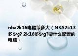 nba2k16電腦版多大（NBA2k13多少g? 2k16多少g?要什么配置的電腦）