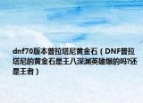 dnf70版本普拉塔尼黃金石（DNF普拉塔尼的黃金石是王八深淵英雄爆的嗎?還是王者）