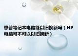 惠普筆記本電腦能以舊換新嗎（HP電腦可不可以以舊換新）