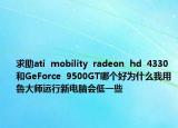 求助ati  mobility  radeon  hd  4330和GeForce  9500GT哪個好為什么我用魯大師運行新電腦會低一些