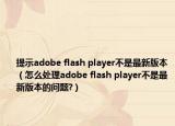 提示adobe flash player不是最新版本（怎么處理adobe flash player不是最新版本的問題?）