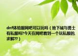 dnf體驗(yàn)服網(wǎng)吧可以玩嗎（地下城與勇士有私服嗎?今天在網(wǎng)吧看到一個(gè)玩私服的,求解??）