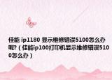佳能 ip1180 顯示維修錯(cuò)誤5100怎么辦呢?（佳能ip100打印機(jī)顯示維修錯(cuò)誤5100怎么辦）