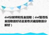 dnf分解師和煉金提?。╠nf至尊煉金提取器好還是至尊靈魂提取器分解好）