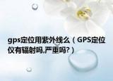 gps定位用紫外線么（GPS定位儀有輻射嗎,嚴(yán)重嗎?）