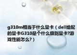 g310m相當(dāng)于什么顯卡（dell給配的顯卡G310是個(gè)什么級別顯卡?游戲性能怎么?）