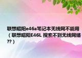 聯(lián)想昭陽(yáng)e46a筆記本無(wú)線(xiàn)網(wǎng)不能用（聯(lián)想昭陽(yáng)E46L 搜索不到無(wú)線(xiàn)網(wǎng)絡(luò)??）