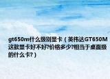 gt650m什么級別顯卡（英偉達GT650M這款顯卡好不好?價格多少?相當于桌面級的什么卡?）