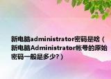 新電腦administrator密碼是啥（新電腦Administrator帳號的原始密碼一般是多少?）