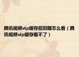 騰訊視頻vip緩存后到期怎么看（騰訊視頻vip緩存看不了）
