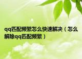 qq匹配頻繁怎么快速解決（怎么解除qq匹配頻繁）