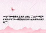 dnfpk場一進(jìn)去就是黑屏怎么辦（怎么DNF的PK場進(jìn)去不了?一進(jìn)就是黑屏哪位能告訴我起因拜謝了）