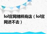 lol官網(wǎng)精粹商店（lol官網(wǎng)進(jìn)不去）