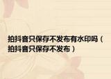 拍抖音只保存不發(fā)布有水印嗎（拍抖音只保存不發(fā)布）