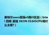 英特爾xeon至強(qiáng)e5跟i5區(qū)別（Intel 四核 至強(qiáng) XEON E5345CPU用什么主板?）