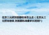 北京三元橋到首都機(jī)場怎么走（北京從三元橋坐地鐵,到首都機(jī)場要多長時(shí)間?）