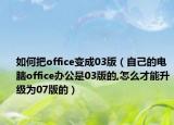 如何把office變成03版（自己的電腦office辦公是03版的,怎么才能升級為07版的）