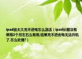ipad放太久充不進(jìn)電怎么激活（ipad長(zhǎng)期沒(méi)有使用2個(gè)月左右么有用,結(jié)果充不進(jìn)去電無(wú)法開(kāi)機(jī)了,怎么處理?）