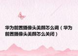 華為前置攝像頭美顏怎么調(diào)（華為前置攝像頭美顏怎么關(guān)閉）