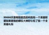 99666共享網(wǎng)絡(luò)是真的嗎我有一個(gè)英雄聯(lián)盟如果是假的哪位大神好心給了我一個(gè)全英雄禮包