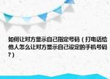 如何讓對(duì)方顯示自己指定號(hào)碼（打電話給他人怎么讓對(duì)方顯示自己設(shè)定的手機(jī)號(hào)碼?）