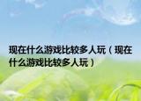 現(xiàn)在什么游戲比較多人玩（現(xiàn)在什么游戲比較多人玩）