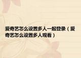 愛(ài)奇藝怎么設(shè)置多人一起登錄（愛(ài)奇藝怎么設(shè)置多人觀看）