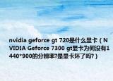 nvidia geforce gt 720是什么顯卡（NVIDIA Geforce 7300 gt顯卡為何沒有1440*900的分辨率?是顯卡壞了嗎?）