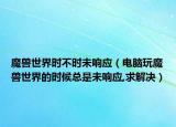 魔獸世界時不時未響應(yīng)（電腦玩魔獸世界的時候總是未響應(yīng),求解決）