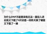 為什么DNF不能登錄我無(wú)法一直投入進(jìn)去我又下載了4次還是一樣昨天換了硬盤又下載了一遍