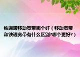 鐵通跟移動寬帶哪個好（移動寬帶和鐵通寬帶有什么區(qū)別?哪個更好?）