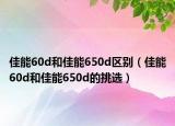 佳能60d和佳能650d區(qū)別（佳能60d和佳能650d的挑選）
