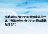 電腦administrator原始密碼是什么（電腦Administrator原始密碼是什么?）