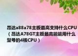 昂達(dá)a88a78主板最高支持什么CPU（昂達(dá)A78GT主板最高能能用什么型號的4核CPU）