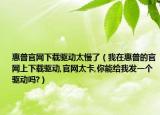 惠普官網(wǎng)下載驅(qū)動(dòng)太慢了（我在惠普的官網(wǎng)上下載驅(qū)動(dòng),官網(wǎng)太卡,你能給我發(fā)一個(gè)驅(qū)動(dòng)嗎?）