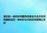 現(xiàn)在的一體機(jī)好嗎散熱效果會(huì)不會(huì)不好買電腦的話買一體機(jī)好臺(tái)式機(jī)好還是筆記本好
