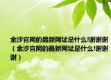 金沙官網(wǎng)的最新網(wǎng)址是什么!謝謝謝（金沙官網(wǎng)的最新網(wǎng)址是什么!謝謝謝）