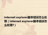 internet explorer腳本錯誤怎么處理（internet explorer腳本錯誤怎么處理?）